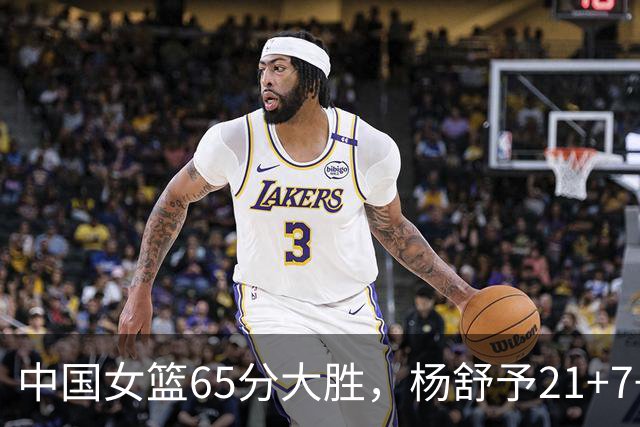 中国女篮65分大胜，杨舒予21+7+5陈玉婕16+8+7，罗欣棫16+4
