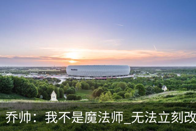 乔帅：我不是魔法师 无法立刻改变球队的状况
