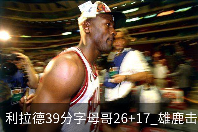 利拉德39分字母哥26+17 雄鹿击败火箭获4连胜