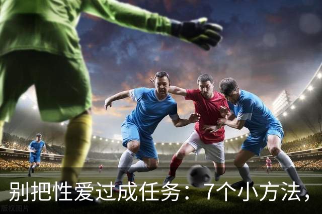 别把性爱过成任务：7个小方法，重新点燃激情
