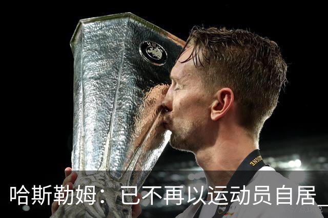哈斯勒姆：已不再以运动员自居 更愿先介绍自己为迈阿密做的贡献