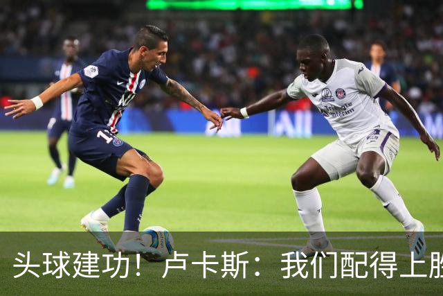 头球建功！卢卡斯：我们配得上胜利，我的付出得到了回报