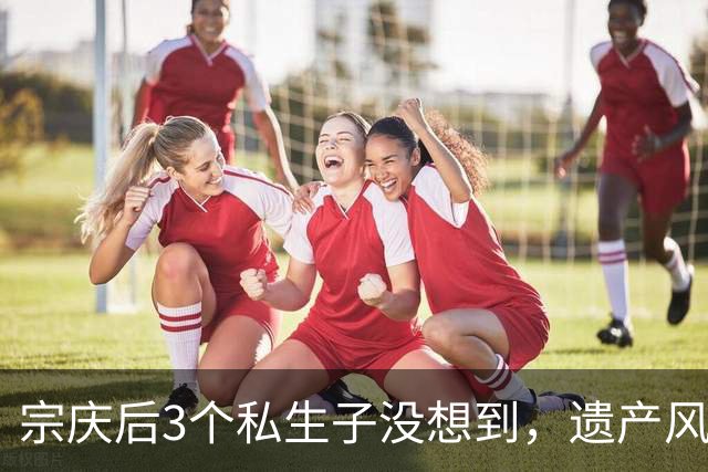 宗庆后3个私生子没想到，遗产风波还没完，娃哈哈竟出现一大变动