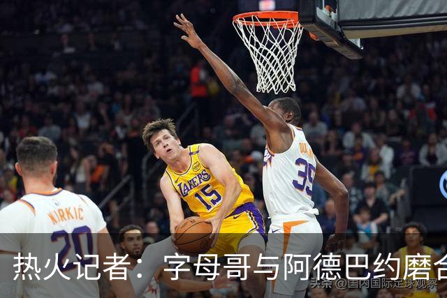 热火记者：字母哥与阿德巴约磨合不足让热火付出代价