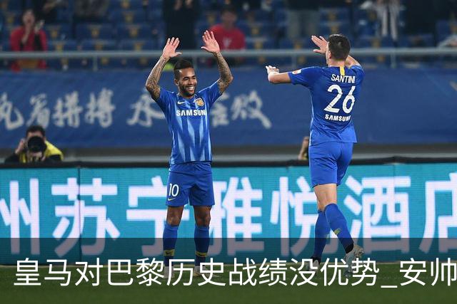 皇马对巴黎历史战绩没优势 安帅面临巨大考验