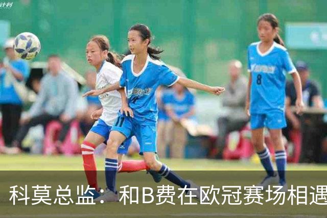 科莫总监：和B费在欧冠赛场相遇不可思议，能对阵曼联太令人惊叹