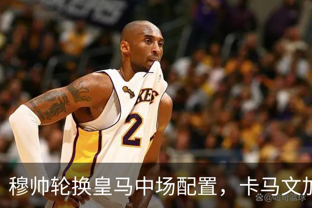 穆帅轮换皇马中场配置，卡马文加状态提升，打出强势表现