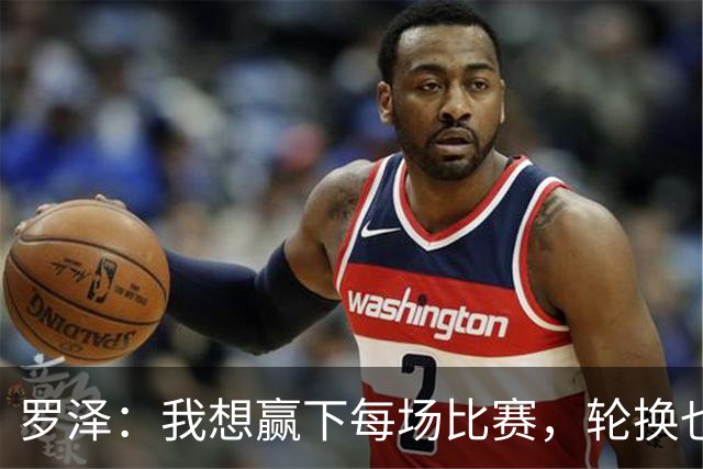罗泽：我想赢下每场比赛，轮换也要保证球队的竞争力