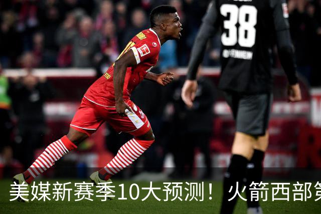 美媒新赛季10大预测！火箭西部第3，詹姆斯打满82场+湖人仅附加赛
