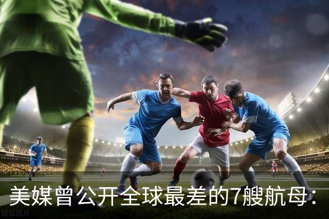 美媒曾公开全球最差的7艘航母：辽宁舰上榜，福建舰与山东舰呢？