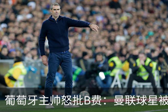 葡萄牙主帅怒批B费：曼联球星被迫踢不熟悉位置