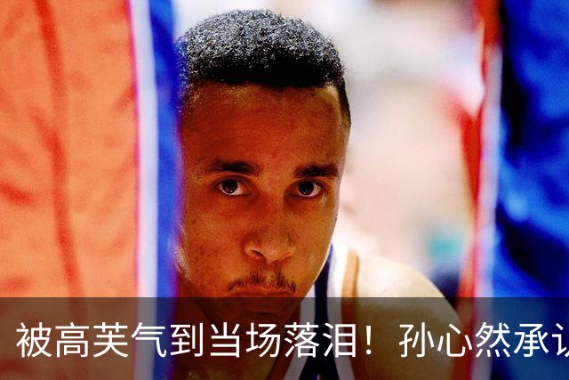 被高芙气到当场落泪！孙心然承认心态崩了 詹俊：成就或可比肩高芙