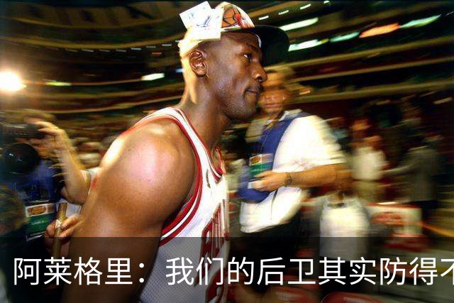 阿莱格里：我们的后卫其实防得不错，但我们没有形成团队协作