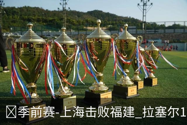 🏀季前赛-上海击败福建 拉塞尔17+8 李弘权18+7 杨曦皓15+5