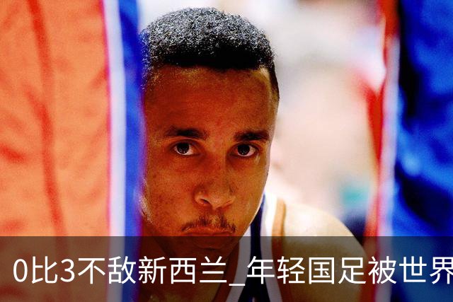 0比3不敌新西兰 年轻国足被世界杯球队上了一课