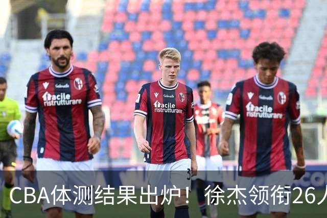 CBA体测结果出炉！徐杰领衔26人获得下赛季免测，王哲林、沈梓捷、张皓嘉、阿不都沙拉木等26人未通过体测