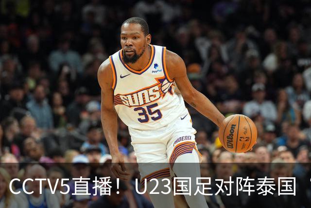 CCTV5直播！U23国足对阵泰国“三番战”，身价超3倍，目标=赢球进4强