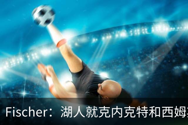 Fischer：湖人就克内克特&西姆斯互换与雄鹿进行初步讨论