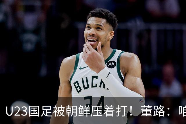 U23国足被朝鲜压着打！董路：咱真踢不了复杂足球 技术不如朝鲜